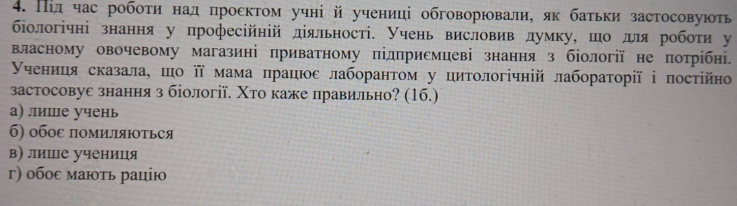 Пίд час робоτи над πроεκтом учні й учениці обговорювали, як батьκи застосовують
біологічні знання у професійній діяльності. учень висловив думку, шо для робоτи у
власному овочевому магазині приватному підπрисмцеві знання з біології не πотрίбні.
γчениця сказала, шо π мама πрацюε лаборанτом у циτοлогічній лабораτорії ⅰ посτійно
застосовуе знання з біології. Χто каже лравильно? (16.)
а) лишце учень
б) обоε помиляються
в) лише учениця
г) οбοε маюτь рацію