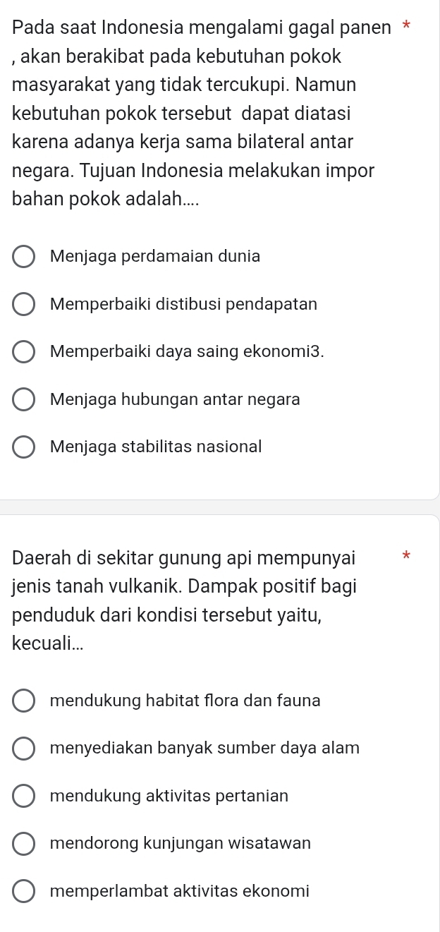 Pada saat Indonesia mengalami gagal panen *
, akan berakibat pada kebutuhan pokok
masyarakat yang tidak tercukupi. Namun
kebutuhan pokok tersebut dapat diatasi
karena adanya kerja sama bilateral antar
negara. Tujuan Indonesia melakukan impor
bahan pokok adalah....
Menjaga perdamaian dunia
Memperbaiki distibusi pendapatan
Memperbaiki daya saing ekonomi3.
Menjaga hubungan antar negara
Menjaga stabilitas nasional
Daerah di sekitar gunung api mempunyai *
jenis tanah vulkanik. Dampak positif bagi
penduduk dari kondisi tersebut yaitu,
kecuali...
mendukung habitat flora dan fauna
menyediakan banyak sumber daya alam
mendukung aktivitas pertanian
mendorong kunjungan wisatawan
memperlambat aktivitas ekonomi