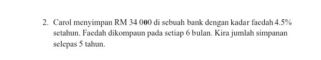 Carol menyimpan RM 34 000 di sebuah bank dengan kadar faedah 4.5%
setahun. Faedah dikompaun pada setiap 6 bulan. Kira jumlah simpanan 
selepas 5 tahun.