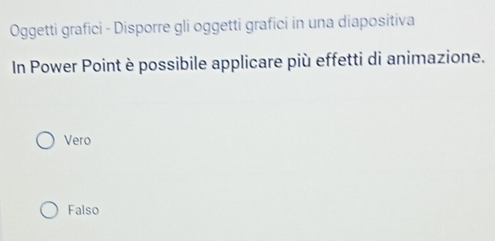 Oggetti grafici - Disporre gli oggetti grafici in una diapositiva
In Power Point è possibile applicare più effetti di animazione.
Vero
Falso