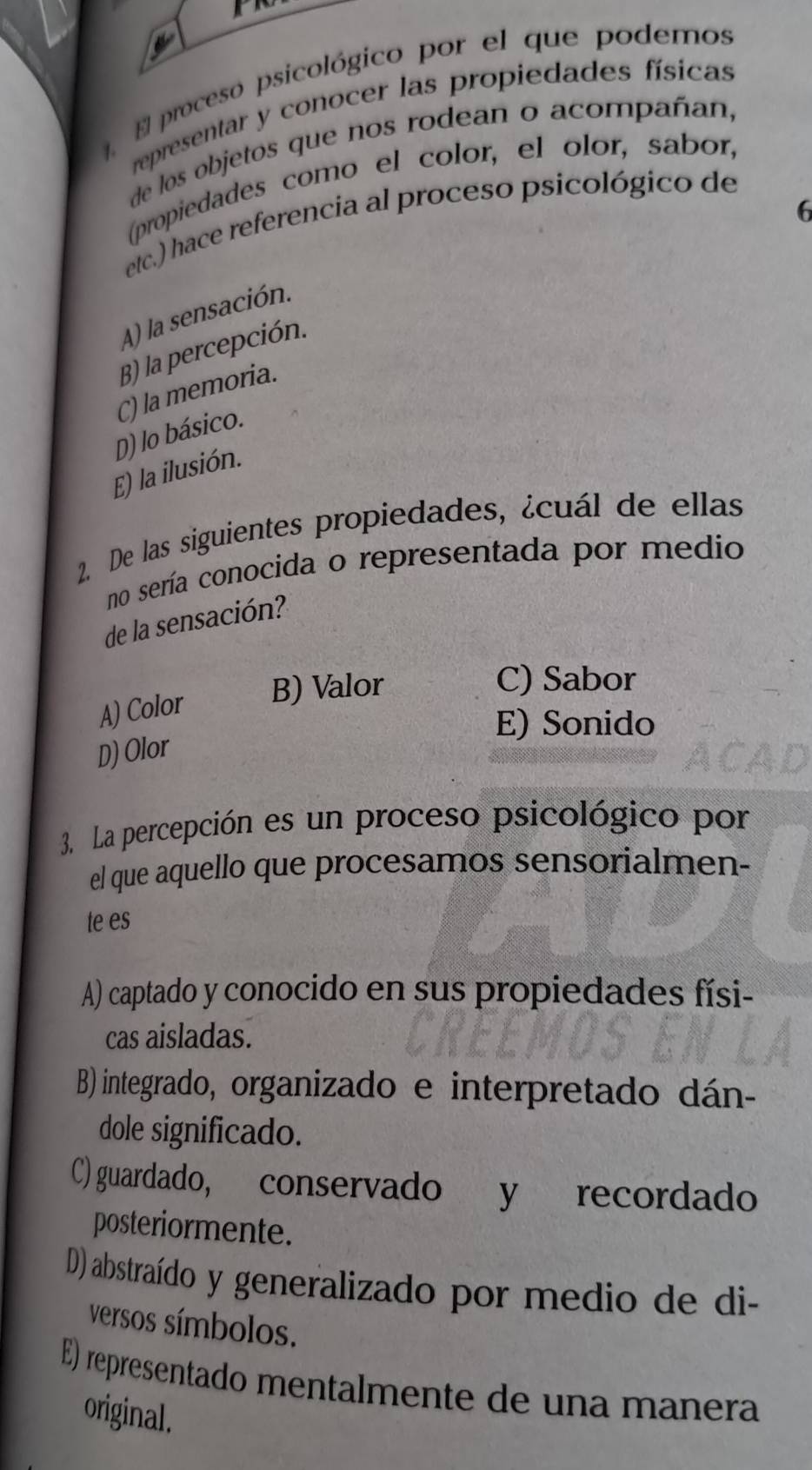 El proceso psicológico por el que podemos
representar y conocer las propiedades físicas
de los objetos que nos rodean o acompañan,
(propiedades como el color, el olor, sabor,
6
etc.) hace referencia al proceso psicológico de
A) la sensación.
B) la percepción.
C) la memoria.
D) lo básico.
E) la ilusión.
2. De las siguientes propiedades, ¿cuál de ellas
no sería conocida o representada por medio
de la sensación?
A) Color
B) Valor
C) Sabor
E) Sonido
D) Olor
3. La percepción es un proceso psicológico por
el que aquello que procesamos sensorialmen-
te es
A) captado y conocido en sus propiedades físi-
cas aisladas.
B) integrado, organizado e interpretado dán-
dole significado.
C) guardado, conservado y recordado
posteriormente.
D) abstraído y generalizado por medio de di-
versos símbolos.
E) representado mentalmente de una manera
original.