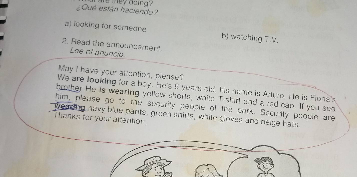 at are they doing ?
¿Qué están haciendo?
a) looking for someone b) watching T.V.
2. Read the announcement.
Lee el anuncio.
May I have your attention, please?
We are looking for a boy. He's 6 years old, his name is Arturo. He is Fiona's
brother He is wearing yellow shorts, white T-shirt and a red cap. If you see
him, please go to the security people of the park. Security people are
wearing navy blue pants, green shirts, white gloves and beige hats.
Thanks for your attention.