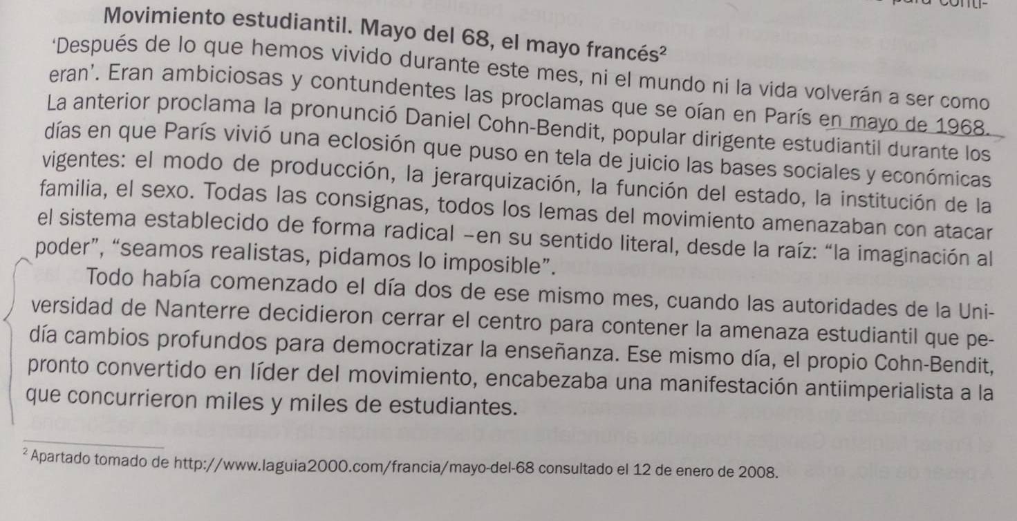 Movimiento estudiantil. Mayo del 68, el mayo francés² 
'Después de lo que hemos vivido durante este mes, ni el mundo ni la vida volverán a ser como 
eran'. Eran ambiciosas y contundentes las proclamas que se oían en París en mayo de 1968. 
La anterior proclama la pronunció Daniel Cohn-Bendit, popular dirigente estudiantil durante los 
días en que París vivió una eclosión que puso en tela de juicio las bases sociales y económicas 
vigentes: el modo de producción, la jerarquización, la función del estado, la institución de la 
familia, el sexo. Todas las consignas, todos los lemas del movimiento amenazaban con atacar 
el sistema establecido de forma radical -en su sentido literal, desde la raíz: “la imaginación al 
poder”, “seamos realistas, pidamos lo imposible”. 
Todo había comenzado el día dos de ese mismo mes, cuando las autoridades de la Uni- 
versidad de Nanterre decidieron cerrar el centro para contener la amenaza estudiantil que pe- 
día cambios profundos para democratizar la enseñanza. Ese mismo día, el propio Cohn-Bendit, 
pronto convertido en líder del movimiento, encabezaba una manifestación antiimperialista a la 
que concurrieron miles y miles de estudiantes. 
_ 
_ 
² Apartado tomado de http://www.laguia2000.com/francia/mayo-del-68 consultado el 12 de enero de 2008.