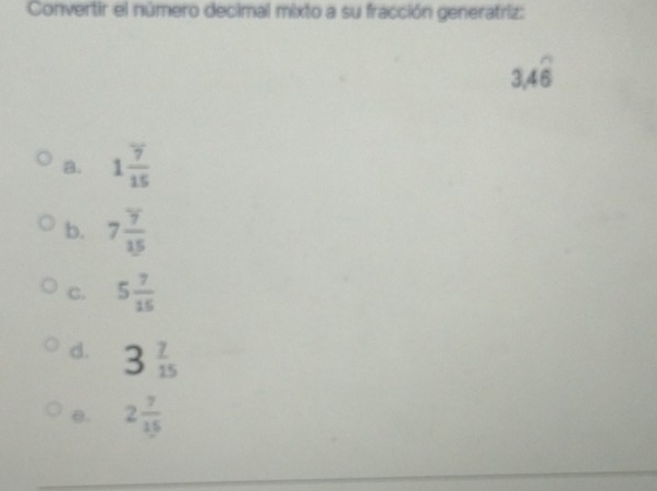 Convertir el número decimal mixto a su fracción generatriz:
3.4overline 6
a. 1 7/15 
b. 7 7/15 
C. 5 7/15 
d. 3 7/15 
e. 2 7/15 