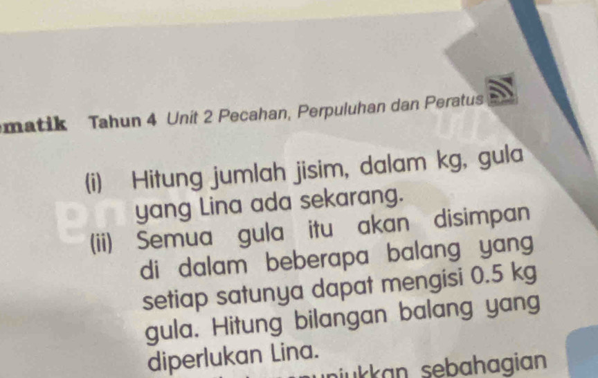 matik Tahun 4 Unit 2 Pecahan, Perpuluhan dan Peratus 
(i) Hitung jumlah jisim, dalam kg, gula 
yang Lina ada sekarang. 
(ii) Semua gula itu akan disimpan 
di dalam beberapa balang yang 
setiap satunya dapat mengisi 0.5 kg
gula. Hitung bilangan balang yang 
diperlukan Lina. 
niukkan sebahagian