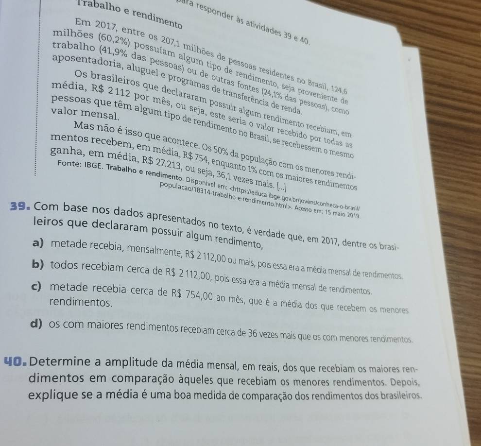 Trabalho e rendimento
para responder às atividades 39 e 40
Em 2017, entre os 207,1 milhões de pessoas residentes no Brasil, 124
milhões (60,2%) possuíam algum tipo de rendimento, seja proveniente de
trabalho (41,9% das pessoas) ou de outras fontes (24,1% das pessoas), com
aposentadoria, aluguel e programas de transferência de renda
Os brasileiros que declararam possuír algum rendimento recebiam, em
valor mensal.
média, R$ 2112 por mês, ou seja, este seria o valor recebido por todas a
pessoas que têm algum tipo de rendimento no Brasil, se recebessem o mesmo
Mas não é isso que acontece. Os 50% da população com os menores rendi
mentos recebem, em média, R$ 754, enquanto 1% com os maiores rendimentos
ganha, em média, R$ 27.213, ou seja, 36,1 vezes mais. [....
Fonte: IBGE. Trabalho e rendimento. Disponível em:. Acesso em: 15 maio 2019
39. Com base nos dados apresentados no texto, é verdade que, em 2017, dentre os brasi
leiros que declararam possuir algum rendimento,
a) metade recebia, mensalmente, R$ 2 112,00 ou mais, pois essa era a média mensal de rendimentos.
b) todos recebiam cerca de R$ 2 112,00, pois essa era a média mensal de rendimentos.
c metade recebia cerca de R$ 754,00 ao mês, que é a média dos que recebem os menores
rendimentos.
d) os com maiores rendimentos recebiam cerca de 36 vezes mais que os com menores rendimentos
40 Determine a amplitude da média mensal, em reais, dos que recebiam os maiores ren-
dimentos em comparação àqueles que recebiam os menores rendimentos. Depois,
explique se a média é uma boa medida de comparação dos rendimentos dos brasileiros.