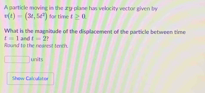 A particle moving in the xy -plane has velocity vector given by
v(t)=(3t,5t^2) for time t≥ 0. 
What is the magnitude of the displacement of the particle between time
t=1 and t=2
Round to the nearest tenth. 
units 
Show Calculator