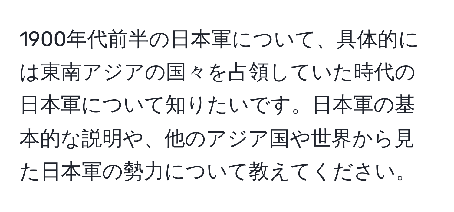 1900年代前半の日本軍について、具体的には東南アジアの国々を占領していた時代の日本軍について知りたいです。日本軍の基本的な説明や、他のアジア国や世界から見た日本軍の勢力について教えてください。