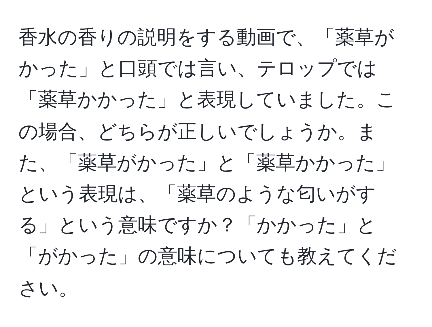 香水の香りの説明をする動画で、「薬草がかった」と口頭では言い、テロップでは「薬草かかった」と表現していました。この場合、どちらが正しいでしょうか。また、「薬草がかった」と「薬草かかった」という表現は、「薬草のような匂いがする」という意味ですか？「かかった」と「がかった」の意味についても教えてください。