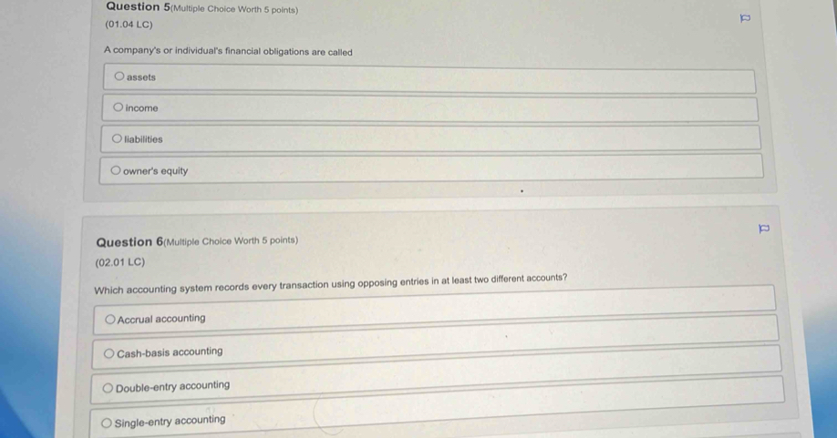 Question 5(Multiple Choice Worth 5 points)
(01.04 LC)
A company's or individual's financial obligations are called
assets
income
liabilities
owner's equity
Question 6(Multiple Choice Worth 5 points)
(02.01 LC)
Which accounting system records every transaction using opposing entries in at least two different accounts?
Accrual accounting
Cash-basis accounting
Double-entry accounting
Single-entry accounting