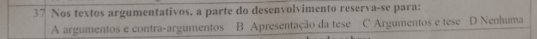 Nos textos argumentativos, a parte do desenvolvimento reserva-se para:
A argumentos e contra-argumentos B Apresentação da tese C Argumentos e tese D Nenhuma