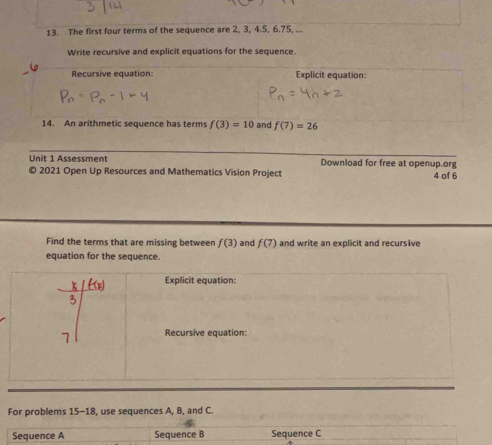 The first four terms of the sequence are 2, 3, 4.5, 6. 75, ... 
Write recursive and explicit equations for the sequence. 
Recursive equation: Explicit equation: 
14. An arithmetic sequence has terms f(3)=10 and f(7)=26
Unit 1 Assessment Download for free at openup.org 
© 2021 Open Up Resources and Mathematics Vision Project 4 of 6 
Find the terms that are missing between f(3) and f(7) and write an explicit and recursive 
equation for the sequence. 
For problems 15-18, use sequences A, B, and C. 
Sequence A Sequence B Sequence C