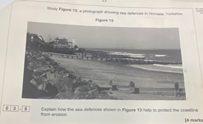 Ca est 
Study Figure 13, a photograph showing sea defences in Hornsea, Yorkshire. b 
0 3 . 5 Explain how the sea defences shown in Figure 13 help to protect the coastline 
from erosion. 
[4 marks