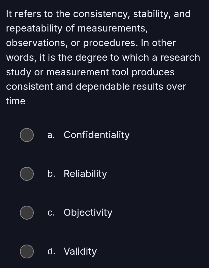 It refers to the consistency, stability, and
repeatability of measurements,
observations, or procedures. In other
words, it is the degree to which a research
study or measurement tool produces
consistent and dependable results over
time
a. Confidentiality
b. Reliability
c. Objectivity
d. Validity