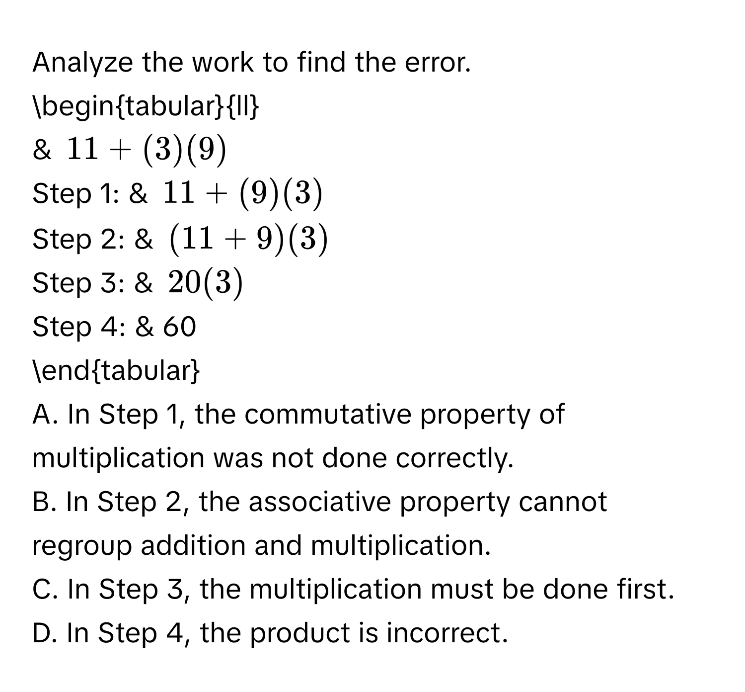 Analyze the work to find the error. 
begintabularll 
& 11+(3)(9)
Step 1: & 11+(9)(3)
Step 2: & (11+9)(3)
Step 3: & 20(3)
Step 4: & 60 
endtabular 
A. In Step 1, the commutative property of multiplication was not done correctly. 
B. In Step 2, the associative property cannot regroup addition and multiplication. 
C. In Step 3, the multiplication must be done first. 
D. In Step 4, the product is incorrect.