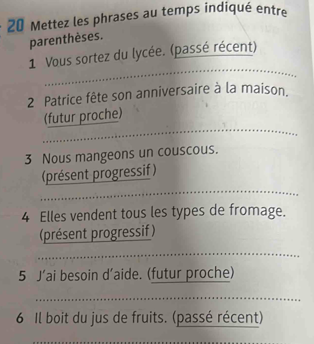 Mettez les phrases au temps indiqué entre 
parenthèses. 
1 Vous sortez du lycée. (passé récent) 
2 Patrice fête son anniversaire à la maison. 
(futur proche) 
3 Nous mangeons un couscous. 
(présent progressif ) 
4 Elles vendent tous les types de fromage. 
(présent progressif ) 
5 J’ai besoin d’aide. (futur proche) 
6 Il boit du jus de fruits. (passé récent)