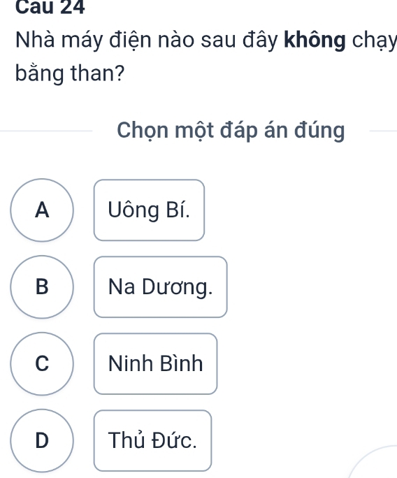 Cau 24
Nhà máy điện nào sau đây không chạy
bằng than?
Chọn một đáp án đúng
A Uông Bí.
B Na Dương.
C Ninh Bình
D Thủ Đức.