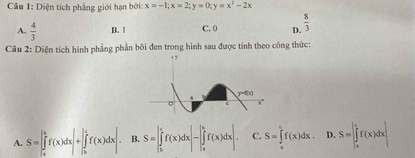 Diện tích phẳng giới hạn bởi: x=-1;x=2;y=0;y=x^2-2x
A.  4/3  B. 1 C. 0 D.  8/3 
Câu 2: Diện tích hình phẳng phần bôi đen trong hình sau được tính theo công thức:
A. S=∈t _a^bf(x)dx|+|∈tlimits _b^cf(x)dx|. B. S=|∈tlimits _b^cf(x)dx|-|∈tlimits _a^bf(x)dx|. C. S=∈tlimits _a^cf(x)dx. D. S=|∈tlimits _a^cf(x)dx|