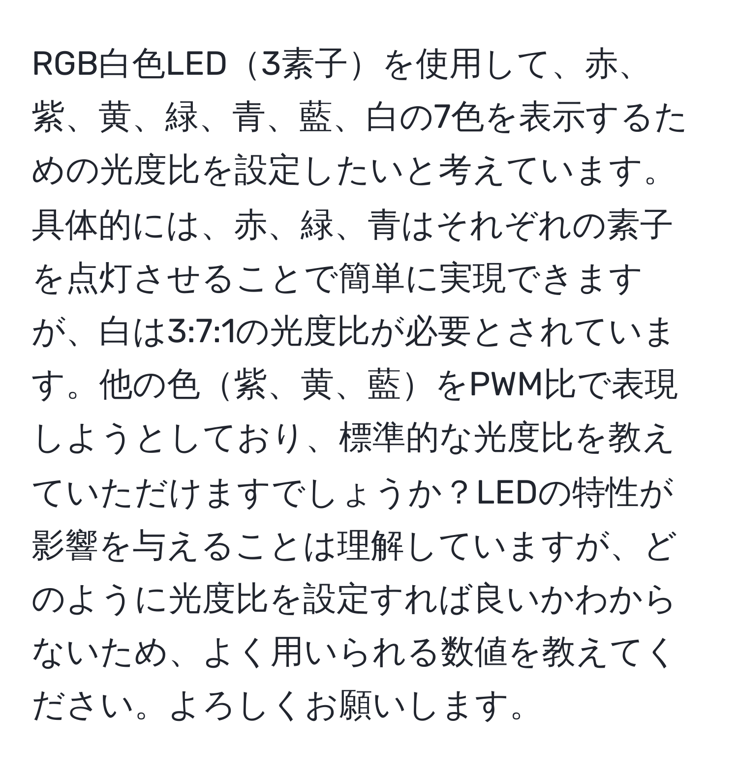 RGB白色LED3素子を使用して、赤、紫、黄、緑、青、藍、白の7色を表示するための光度比を設定したいと考えています。具体的には、赤、緑、青はそれぞれの素子を点灯させることで簡単に実現できますが、白は3:7:1の光度比が必要とされています。他の色紫、黄、藍をPWM比で表現しようとしており、標準的な光度比を教えていただけますでしょうか？LEDの特性が影響を与えることは理解していますが、どのように光度比を設定すれば良いかわからないため、よく用いられる数値を教えてください。よろしくお願いします。