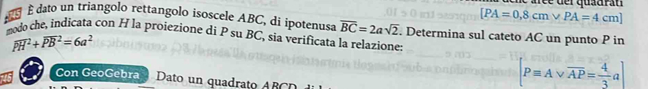 aré e de l quadrau
[PA=0,8cmvee PA=4cm]
dato un triangolo rettangolo isoscele ABC, di ipotenusa overline BC=2asqrt(2). Determina sul cateto AC un punto P in 
modo che, indicata con H la proiezione di P su BC, sia verificata la relazione:
overline (PH)^2+overline (PB)^2=6a^2
Con GeoGebra Dato un quadrato ABCD
[Pequiv Avee overline AP= 4/3 a]