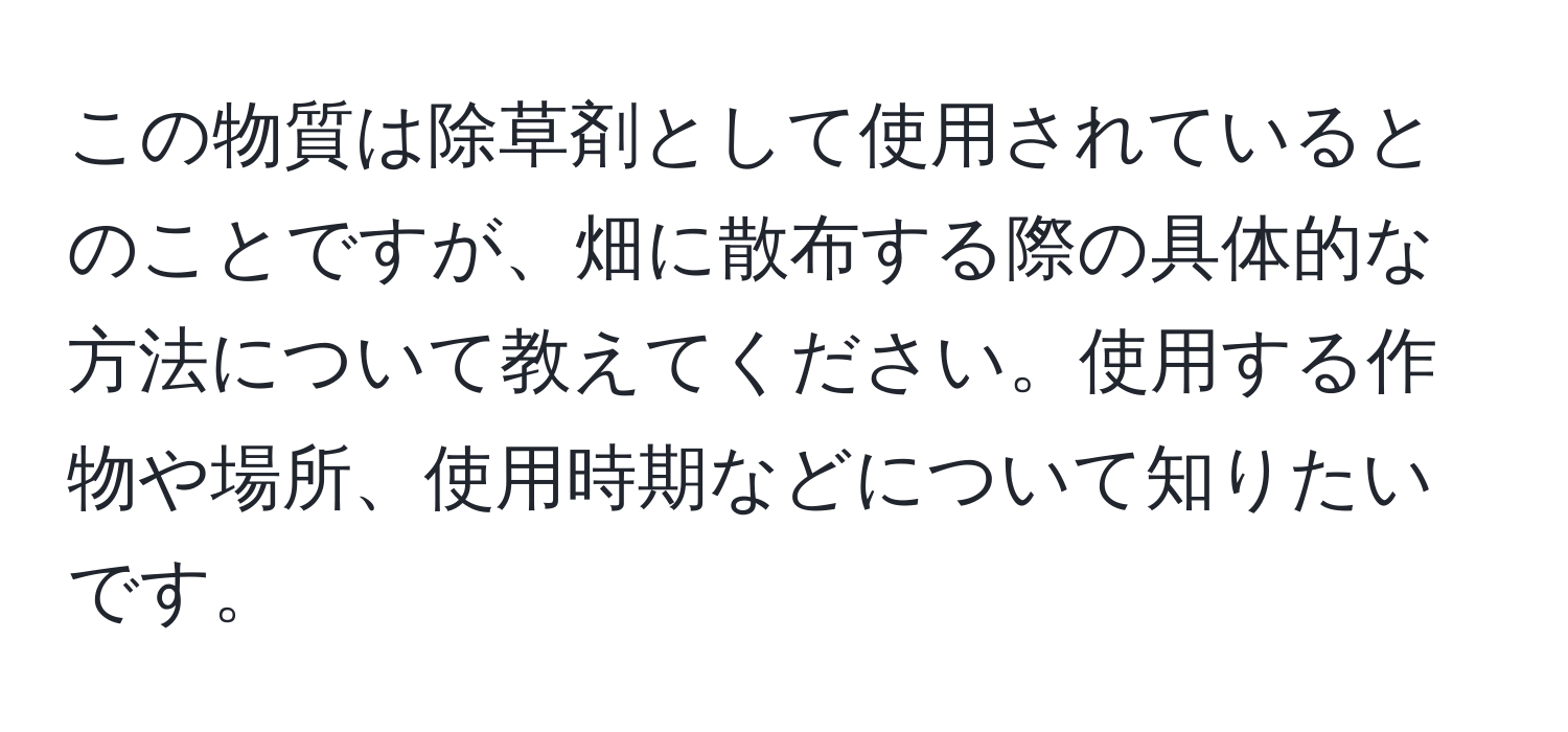 この物質は除草剤として使用されているとのことですが、畑に散布する際の具体的な方法について教えてください。使用する作物や場所、使用時期などについて知りたいです。