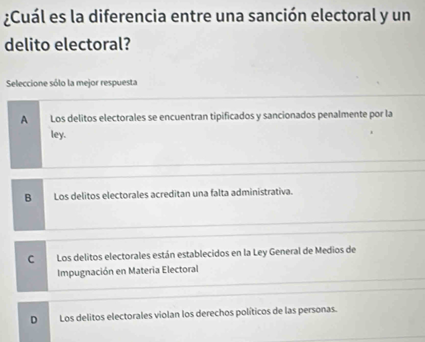 ¿Cuál es la diferencia entre una sanción electoral y un
delito electoral?
Seleccione sólo la mejor respuesta
A Los delitos electorales se encuentran tipificados y sancionados penalmente por la
ley.
B Los delitos electorales acreditan una falta administrativa.
C Los delitos electorales están establecidos en la Ley General de Medios de
Impugnación en Materia Electoral
D Los delitos electorales violan los derechos políticos de las personas.