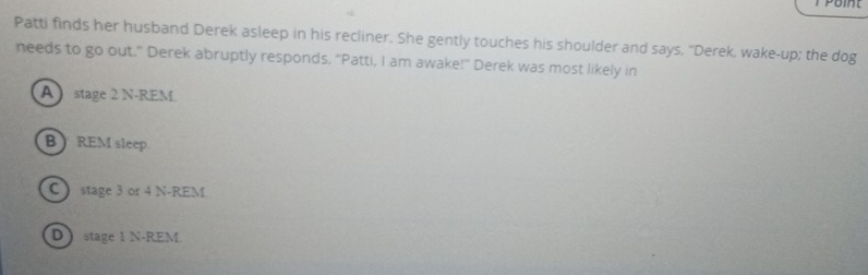 Patti finds her husband Derek asleep in his recliner. She gently touches his shoulder and says. "Derek, wake-up; the dog
needs to go out." Derek abruptly responds, “Patti, I am awake!” Derek was most likely in
A stage 2 N-REM.
B  REM sleep.
C stage 3 or 4 N-REM
D stage 1 N-REM.