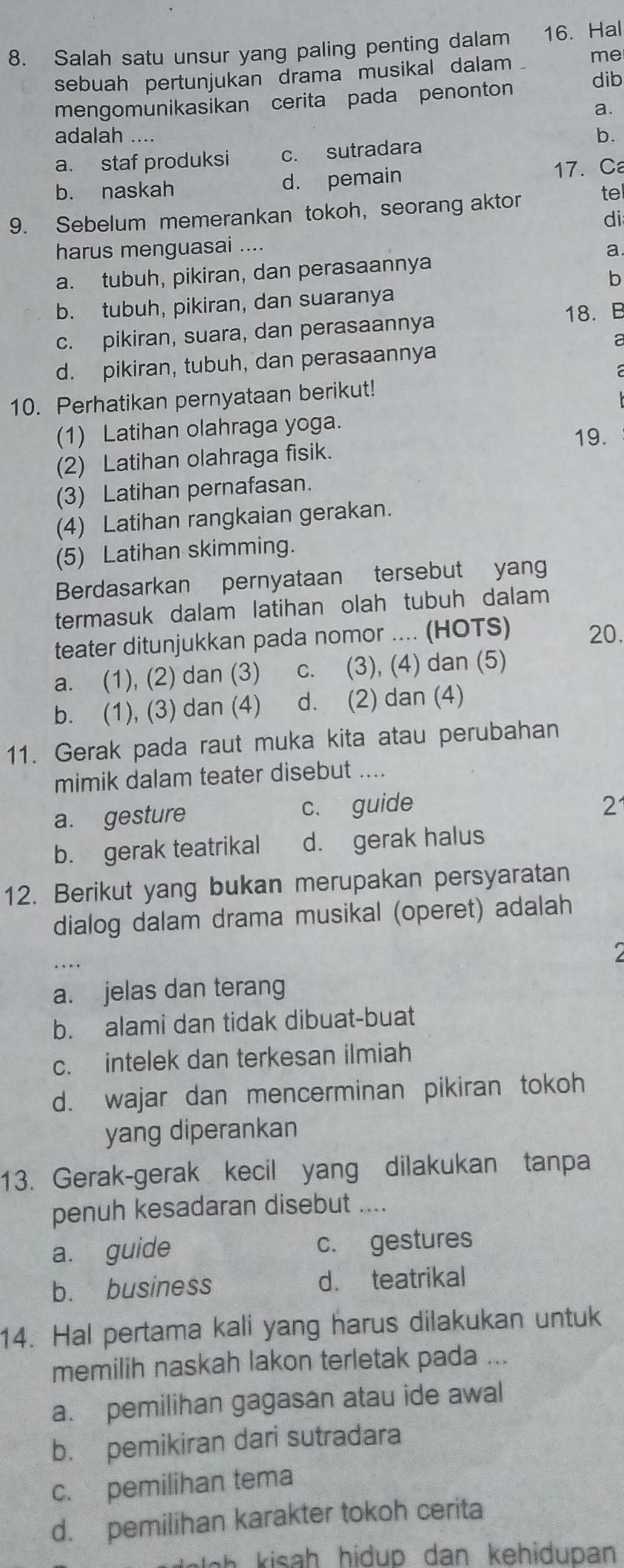 Salah satu unsur yang paling penting dalam 16. Hal
sebuah pertunjukan drama musikal dalam me
mengomunikasikan cerita pada penonton dib
a.
adalah ....
a. staf produksi c. sutradara b.
b. naskah d. pemain
17.C
tel
9. Sebelum memerankan tokoh, seorang aktor
di
harus menguasai ....
a
a. tubuh, pikiran, dan perasaannya
b
b. tubuh, pikiran, dan suaranya
c. pikiran, suara, dan perasaannya 18. B
a
d. pikiran, tubuh, dan perasaannya
10. Perhatikan pernyataan berikut!
(1) Latihan olahraga yoga. 19.
(2) Latihan olahraga fisik.
(3) Latihan pernafasan.
(4) Latihan rangkaian gerakan.
(5) Latihan skimming.
Berdasarkan pernyataan tersebut yan
termasuk dalam latihan olah tubuh dalam
teater ditunjukkan pada nomor .... (HOTS) 20.
a. (1), (2) dan (3) c. (3), (4) dan (5)
b. (1), (3) dan (4) d. (2) dan (4)
11. Gerak pada raut muka kita atau perubahan
mimik dalam teater disebut_
a. gesture c. guide
2
b. gerak teatrikal d. gerak halus
12. Berikut yang bukan merupakan persyaratan
dialog dalam drama musikal (operet) adalah
2
a. jelas dan terang
b. alami dan tidak dibuat-buat
c. intelek dan terkesan ilmiah
d. wajar dan mencerminan pikiran tokoh
yang diperankan
13. Gerak-gerak kecil yang dilakukan tanpa
penuh kesadaran disebut ....
a. guide c. gestures
b. business d. teatrikal
14. Hal pertama kali yang harus dilakukan untuk
memilih naskah lakon terletak pada ...
a. pemilihan gagasan atau ide awal
b. pemikiran dari sutradara
c. pemilihan tema
d. pemilihan karakter tokoh cerita
a   isah hidup dan kehidupan