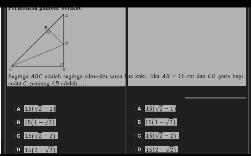 erhätikan gambar berikut:
Segitiga ABC adalah segitiga siku-siku sama lma kaki. Jika AB=15cm dan CD garis bagi
sudut C. panjang AD adalah …
A 15(sqrt(2)-1)
A 15(sqrt(2)-1)
B 15(1-sqrt(2))
B 15(1-sqrt(2))
C 15(sqrt(2)-2)
C 15(sqrt(2)-2)
D 15(2-sqrt(2))
D 15(2-sqrt(2))