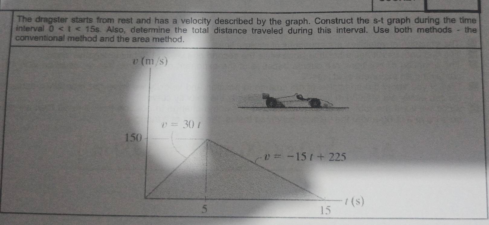 The dragster starts from rest and has a velocity described by the graph. Construct the s-t graph during the time 
interval 0 s. Also, determine the total distance traveled during this interval. Use both methods - the 
conventional method and the area method.
υ (m/s)
v=30t
150
v=-15t+225
5
t(s)
15