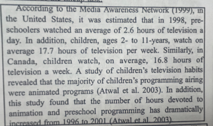 According to the Media Awareness Network (1999), in 
the United States, it was estimated that in 1998, pre- 
schoolers watched an average of 2.6 hours of television a 
day. In addition, children, ages 2 - to 11-years, watch on 
average 17.7 hours of television per week. Similarly, in 
Canada, children watch, on average, 16.8 hours of 
television a week. A study of children’s television habits 
revealed that the majority of children’s programming airing 
were animated programs (Atwal et al. 2003). In addition, 
this study found that the number of hours devoted to 
animation and preschool programming has dramatically 
increased from 1996 to 2001 (Atwal et al. 2003)