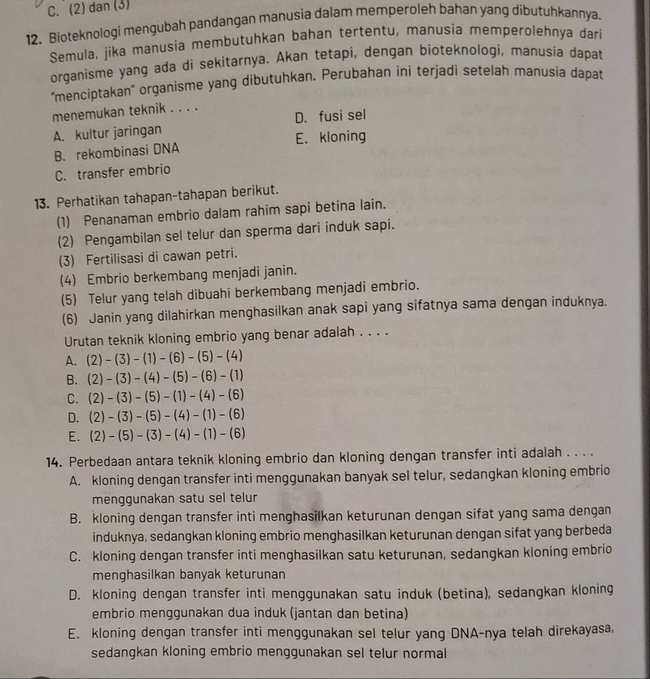 C. (2) dan (3)
12. Bioteknologi mengubah pandangan manusia dalam memperoleh bahan yang dibutuhkannya.
Semula, jika manusia membutuhkan bahan tertentu, manusia memperolehnya dari
organisme yang ada di sekitarnya. Akan tetapi, dengan bioteknologi, manusia dapat
''menciptakan''' organisme yang dibutuhkan. Perubahan ini terjadi setelah manusia dapat
menemukan teknik . . . .
A. kultur jaringan D. fusi sel
E. kloning
B. rekombinasi DNA
C. transfer embrio
13. Perhatikan tahapan-tahapan berikut.
(1) Penanaman embrio dalam rahim sapi betina lain.
(2) Pengambilan sel telur dan sperma dari induk sapi.
(3) Fertilisasi di cawan petri.
(4) Embrio berkembang menjadi janin.
(5) Telur yang telah dibuahi berkembang menjadi embrio.
(6) Janin yang dilahirkan menghasilkan anak sapi yang sifatnya sama dengan induknya.
Urutan teknik kloning embrio yang benar adalah . . . .
A. (2)-(3)-(1)-(6)-(5)-(4)
B. (2)-(3)-(4)-(5)-(6)-(1)
C. (2)-(3)-(5)-(1)-(4)-(6)
D. (2)-(3)-(5)-(4)-(1)-(6)
E. (2)-(5)-(3)-(4)-(1)-(6)
14. Perbedaan antara teknik kloning embrio dan kloning dengan transfer inti adalah . . . .
A. kloning dengan transfer inti menggunakan banyak sel telur, sedangkan kloning embrio
menggunakan satu sel telur
B. kloning dengan transfer inti menghasilkan keturunan dengan sifat yang sama dengan
induknya, sedangkan kloning embrio menghasilkan keturunan dengan sifat yang berbeda
C. kloning dengan transfer inti menghasilkan satu keturunan, sedangkan kloning embrio
menghasilkan banyak keturunan
D. kloning dengan transfer inti menggunakan satu induk (betina), sedangkan kloning
embrio menggunakan dua induk (jantan dan betina)
E. kloning dengan transfer inti menggunakan sel telur yang DNA-nya telah direkayasa,
sedangkan kloning embrio menggunakan sel telur normal