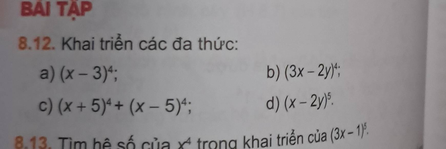 BAI TAP 
8.12. Khai triển các đa thức: 
a) (x-3)^4; b) (3x-2y)^4; 
c) (x+5)^4+(x-5)^4; d) (x-2y)^5. 
8.13. Tìm hệ số của x^4 trong khai triển của (3x-1)^5.