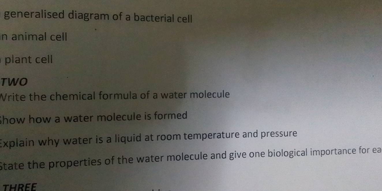 generalised diagram of a bacterial cell 
n animal cell 
plant cell 
TWO 
Write the chemical formula of a water molecule 
Show how a water molecule is formed 
Explain why water is a liquid at room temperature and pressure 
State the properties of the water molecule and give one biological importance for ea 
three