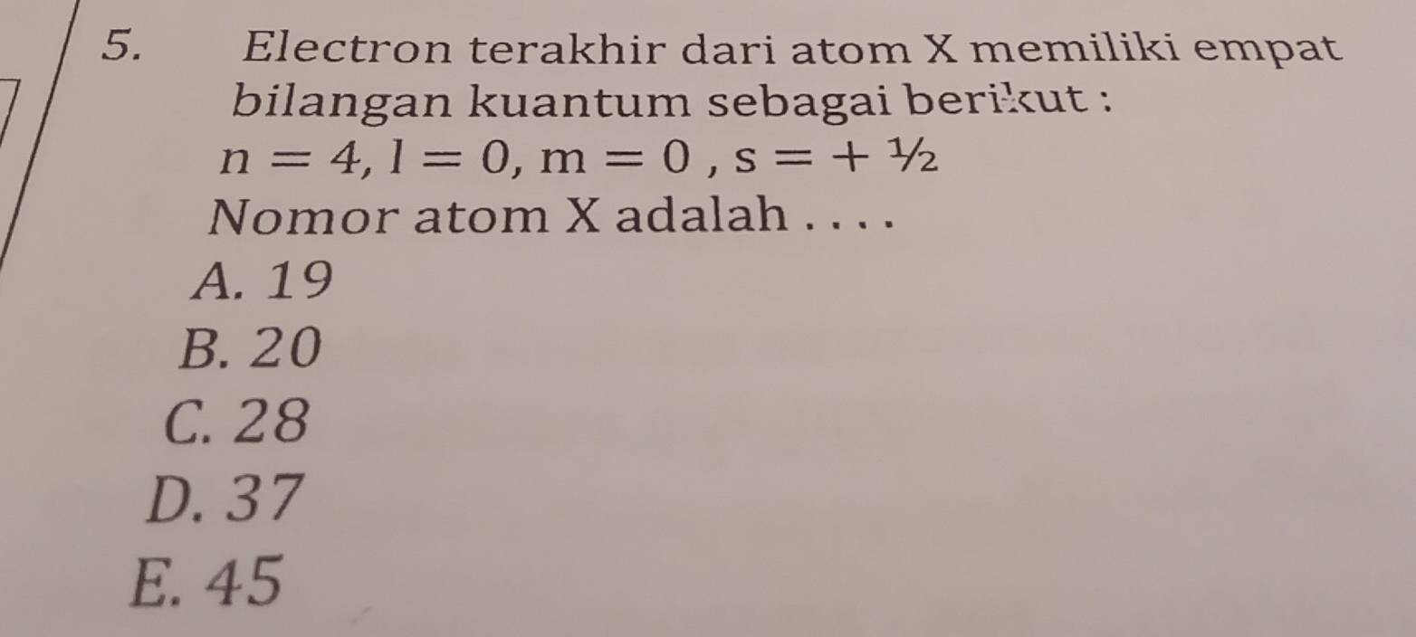 Electron terakhir dari atom X memiliki empat
bilangan kuantum sebagai berikut :
n=4, l=0, m=0, s=+1/2
Nomor atom X adalah . . . .
A. 19
B. 20
C. 28
D. 37
E. 45