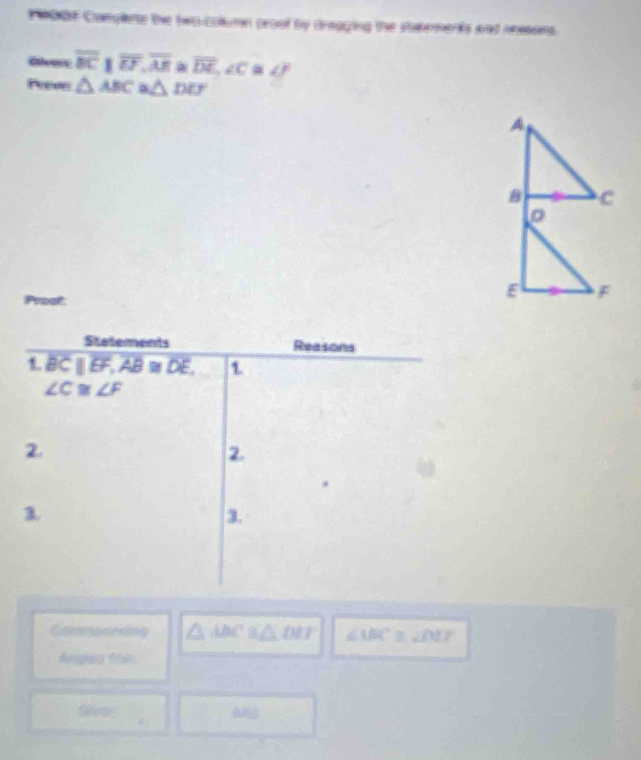 900F Complets the two column proof by dragging the stakements and ressons. 
Eeers overline BCparallel overline EF, overline AE. overline DE, ∠ C a ∠ F
Preve △ ABC≌ △ DEF
B C
。 
Pywalt:
E F
Statements Reasons 
1 BCparallel EF, AB≌ DE, 1
∠ C≌ ∠ F
2. 
2. 
λ 
3.
△ DEC≌ ∠ MF ∠ ABC ∠ DEP
Angies fai. 
fee àng