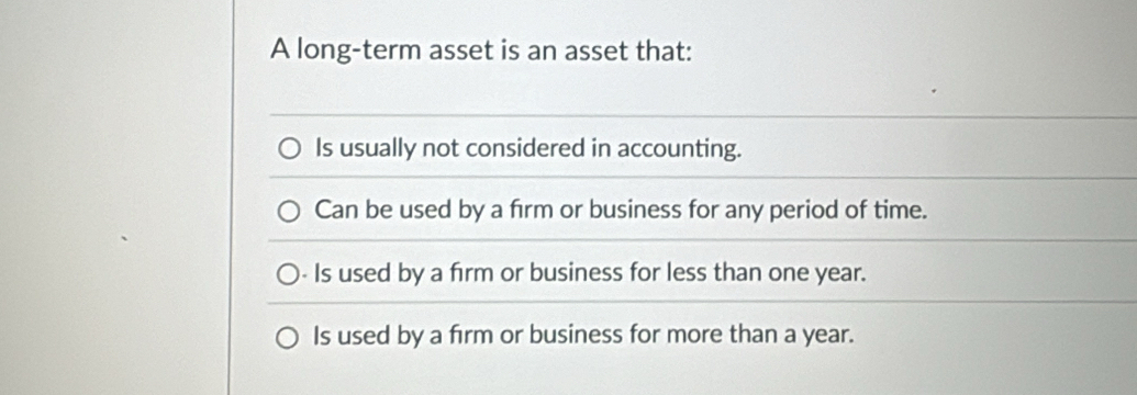 A long-term asset is an asset that:
Is usually not considered in accounting.
Can be used by a firm or business for any period of time.
- Is used by a firm or business for less than one year.
Is used by a firm or business for more than a year.