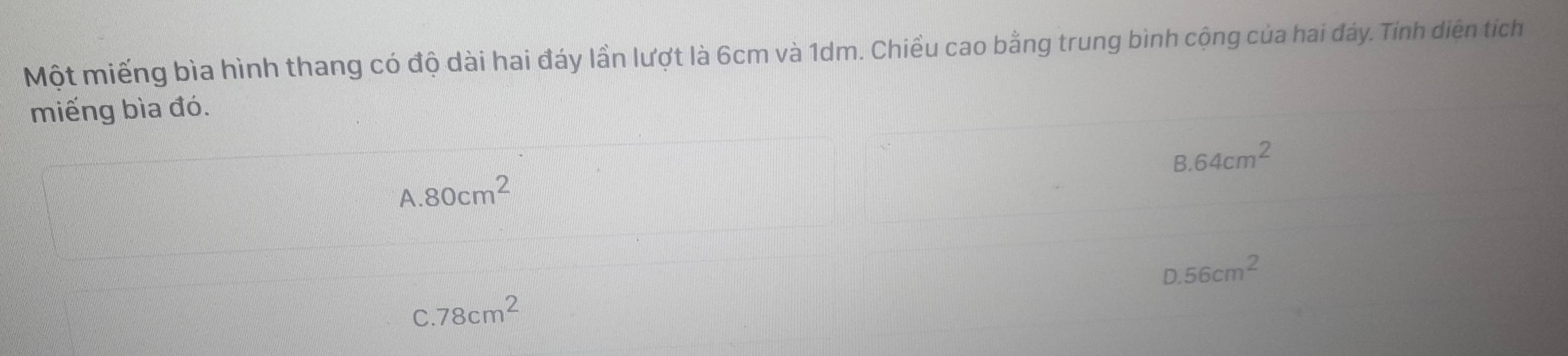 Một miếng bìa hình thang có độ dài hai đáy lần lượt là 6cm và 1dm. Chiều cao bằng trung bình cộng của hai đáy. Tính diện tích
miếng bìa đó.
8.64cm^2
A. 80cm^2
D. 56cm^2
C. 78cm^2