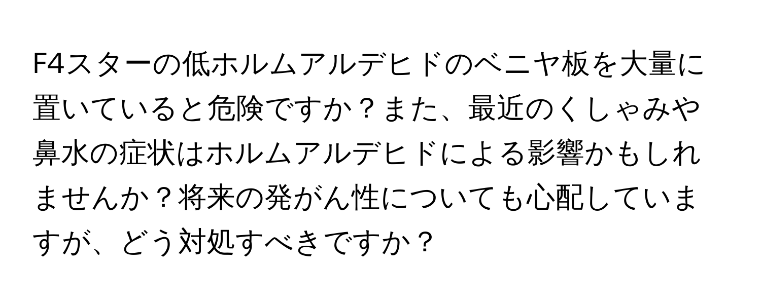 F4スターの低ホルムアルデヒドのベニヤ板を大量に置いていると危険ですか？また、最近のくしゃみや鼻水の症状はホルムアルデヒドによる影響かもしれませんか？将来の発がん性についても心配していますが、どう対処すべきですか？