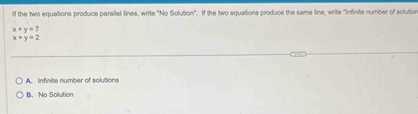 If the two equations produce parallel lines, write "No Solution". If the two equations produce the same line, write "Infinite number of solutior
x+y=7
x+y=2
A. Infinite number of solutions
B. No Solution