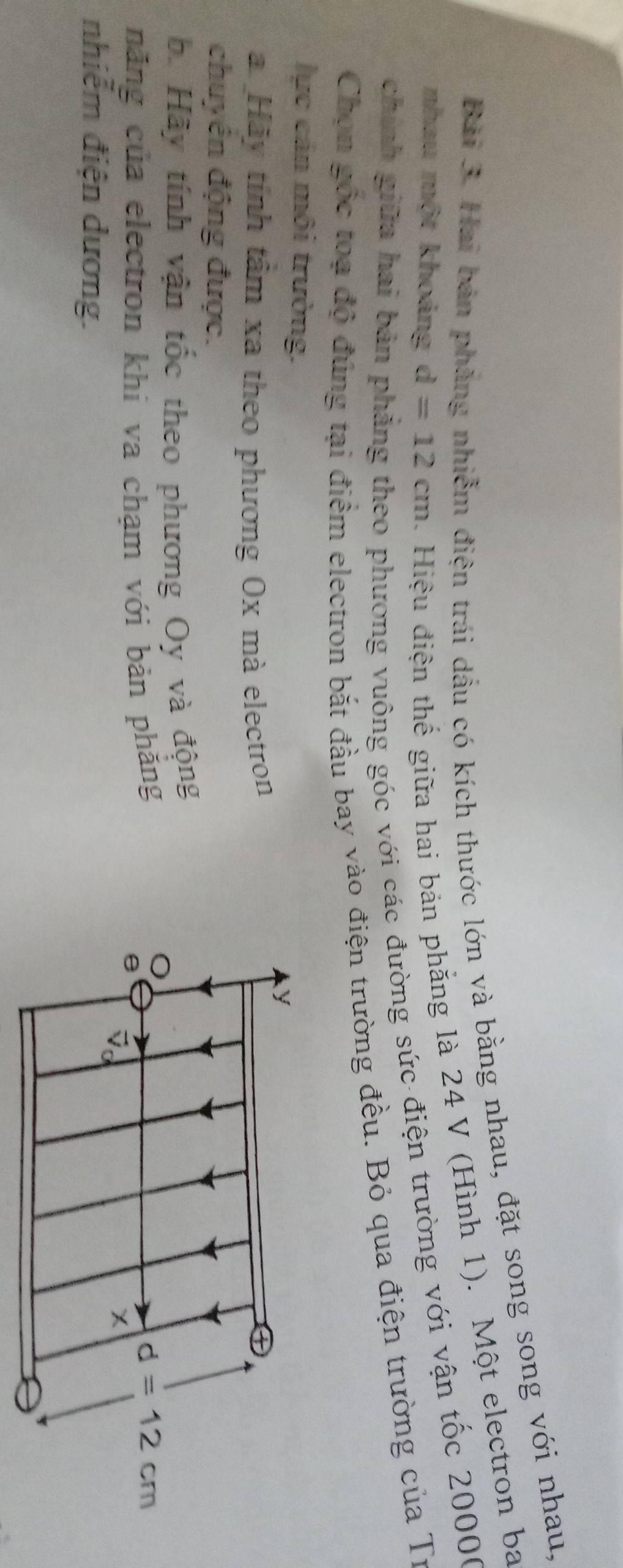 Hai bản phẳng nhiễm điện trái dầu có kích thước lớn và bằng nhau, đặt song song với nhau, 
nhau một khoảng d=12cm. Hiệu điện thế giữa hai bản phẳng là 24 V (Hình 1). Một electron ba 
chính giữa hai bản 
o phương vuông góc với các đường sức điện trường với vận tốc 20000
Chọn gốc toạ độ đùng tại điểm electron bắt đầu bay vào điện trường đều. Bỏ qua điện trường của Tư 
lực cản môi trường. y
a Hãy tính tâm xa theo phương Ox mà electron 
chuyển động được. 
b. Hãy tính vận tốc theo phương Oy và động 
năng của electron khi va chạm với bản phăng
d=12cm
a 
nhiễm điện dương.