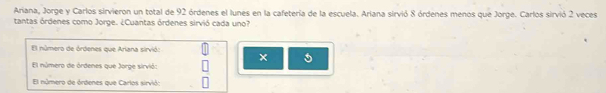 Ariana, Jorge y Carlos sirvieron un total de 92 órdenes el lunes en la cafetería de la escuela. Ariana sirvió 8 órdenes menos que Jorge. Carlos sirvió 2 veces
tantas órdenes como Jorge. ¿Cuantas órdenes sirvió cada uno?
El número de órdenes que Ariana sirvió:
×
El número de órdenes que Jorge sirvió:
El número de órdenes que Carlos sirvió: