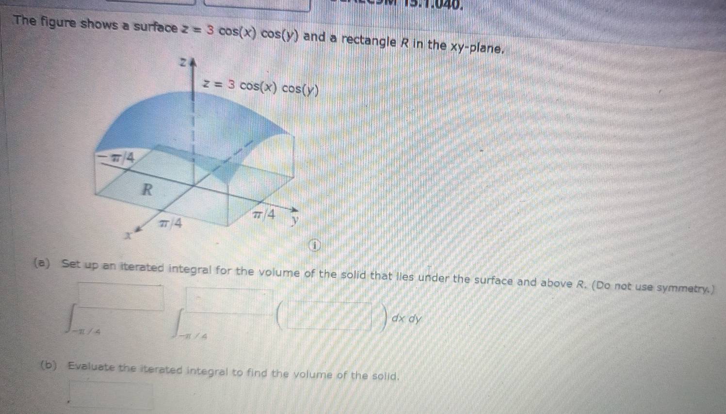 The figure shows a surface z=3cos (x)cos (y) and a rectangle R in the xy -plane.
z
z=3cos (x)cos (y)
-π /4
R
π /4
π/4 y
X
①
(a) Set up an iterated integral for the volume of the solid that lles under the surface and above R. (Do not use symmetry.)
dx dy
4
(b) Evaluate the iterated integral to find the volume of the solid.