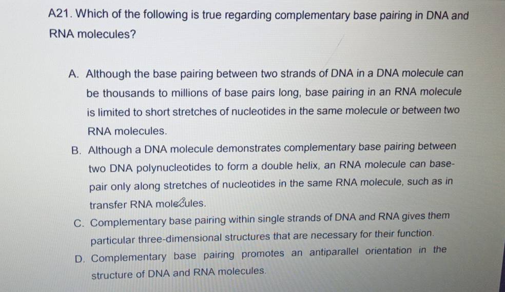 A21. Which of the following is true regarding complementary base pairing in DNA and
RNA molecules?
A. Although the base pairing between two strands of DNA in a DNA molecule can
be thousands to millions of base pairs long, base pairing in an RNA molecule
is limited to short stretches of nucleotides in the same molecule or between two
RNA molecules.
B. Although a DNA molecule demonstrates complementary base pairing between
two DNA polynucleotides to form a double helix, an RNA molecule can base-
pair only along stretches of nucleotides in the same RNA molecule, such as in
transfer RNA molecules.
C. Complementary base pairing within single strands of DNA and RNA gives them
particular three-dimensional structures that are necessary for their function.
D. Complementary base pairing promotes an antiparallel orientation in the
structure of DNA and RNA molecules.