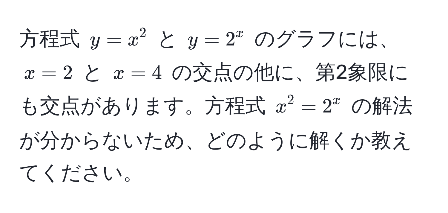 方程式 $y = x^2$ と $y = 2^x$ のグラフには、$x = 2$ と $x = 4$ の交点の他に、第2象限にも交点があります。方程式 $x^2 = 2^x$ の解法が分からないため、どのように解くか教えてください。