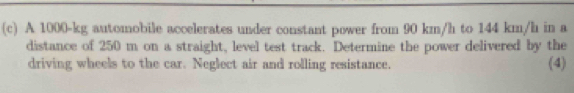 A 1000-kg automobile accelerates under constant power from 90 km/h to 144 km/h in a 
distance of 250 m on a straight, level test track. Determine the power delivered by the 
driving wheels to the car. Neglect air and rolling resistance. (4)