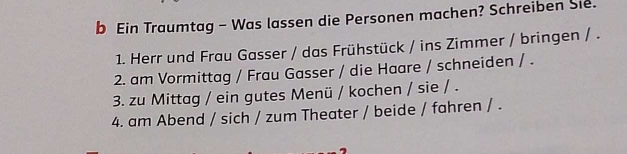 Ein Traumtag - Was lassen die Personen machen? Schreiben Sie. 
1. Herr und Frau Gasser / das Frühstück / ins Zimmer / bringen / . 
2. am Vormittag / Frau Gasser / die Haare / schneiden / . 
3. zu Mittag / ein gutes Menü / kochen / sie / . 
4. am Abend / sich / zum Theater / beide / fahren / .