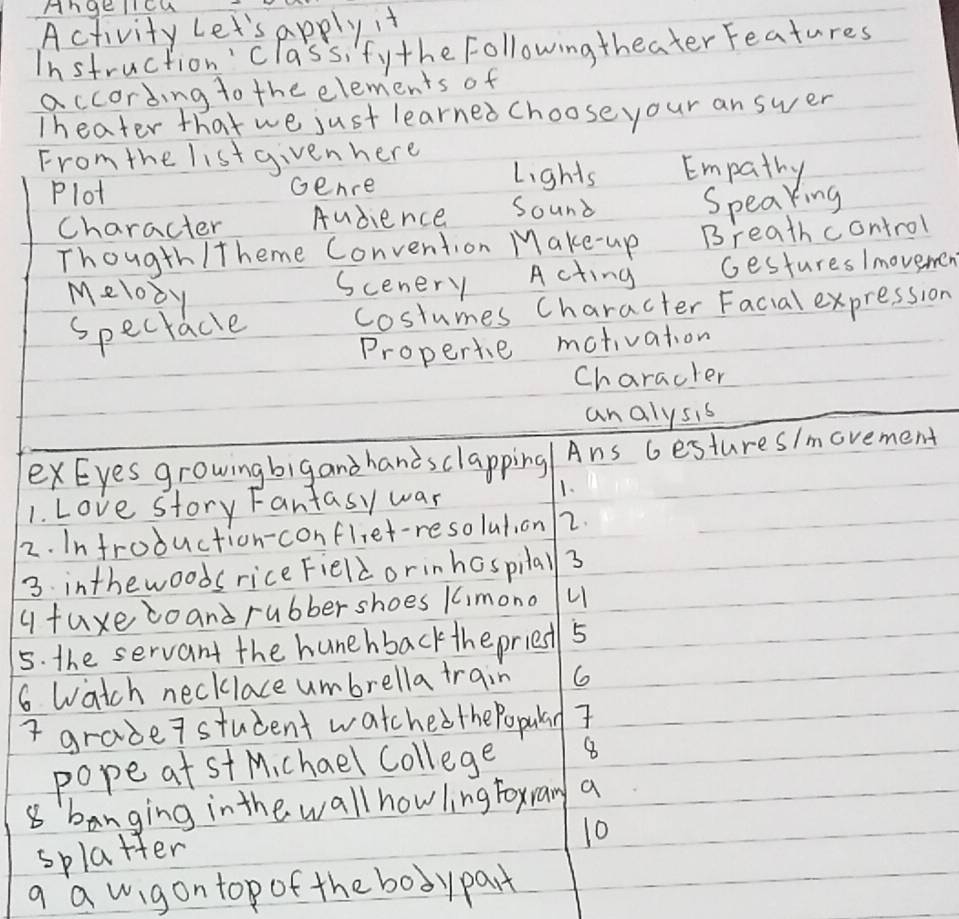 Angellcu 
Activity Let's apply it 
Instruction'class, fythe Followingtheater Features 
according to the elements of 
Iheater that we just learned choose your an swer 
From the listgiven here Lights Empathy 
Plot Gence 
character Audience Sound Speaking 
Thougth /theme Convention Make-up Breath control 
Melooy 
scenery Acting Gestures /movemen 
specracle costumes Character Facial expression 
Properte mativation 
Characler 
analysis 
exEyes growingbigand handsclapping Ans Gestures/movement 
1. Love story Fantasy war 
1. 
2. Infroduction-confliet-resolution 2. 
3. inthewoods rice Fieldorinhospilal 3 
qfuxecoand rubber shoes 1mono u 
5. the servant the hunehbackthe priest 5 
6 watch necklace umbrella train 6 
I grade7 student watchedthePopulay 
pope at st Michael College 8 
8 banging in the wall how ling foxran a 
10 
splatter 
a a wigon top of the bodypart