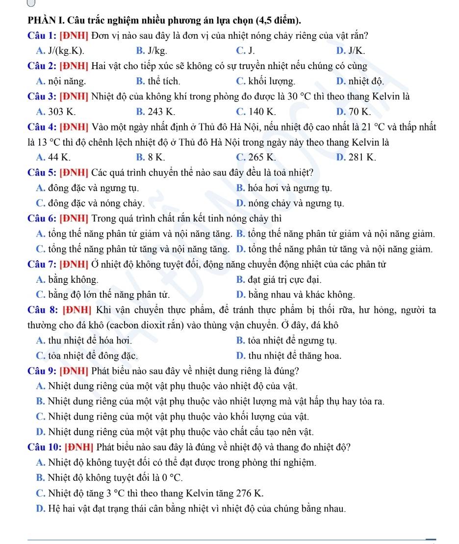 PHÀN I. Câu trắc nghiệm nhiều phương án lựa chọn (4,5 diểm).
Câu 1: [ĐNH] Đơn vị nào sau đây là đơn vị của nhiệt nóng chảy riêng của vật rắn?
A. J/(kg.K). B. J/kg. C. J. D. J/K.
Câu 2: [ĐNH] Hai vật cho tiếp xúc sẽ không có sự truyền nhiệt nếu chúng có cùng
A. nội năng. B. thể tích. C. khối lượng. D. nhiệt độ.
Câu 3: [ĐNH] Nhiệt độ của không khí trong phòng đo được là 30°C thì theo thang Kelvin là
A. 303 K. B. 243 K. C. 140 K. D. 70 K.
Câu 4: [ĐNH] Vào một ngày nhất định ở Thủ đô Hà Nội, nếu nhiệt độ cao nhất là 21°C và thấp nhất
là 13°C thì độ chênh lệch nhiệt độ ở Thủ đô Hà Nội trong ngày này theo thang Kelvin là
A. 44 K. B. 8 K. C. 265 K. D. 281 K.
Câu 5: [ĐNH] Các quá trình chuyển thể nào sau đây đều là toả nhiệt?
A. đông đặc và ngưng tụ. B. hóa hơi và ngưng tụ.
C. đông đặc và nóng chảy. D. nóng chảy và ngưng tụ.
Câu 6: [ĐNH] Trong quá trình chất rắn kết tinh nóng chảy thì
A. tổng thế năng phân tử giảm và nội năng tăng. B. tổng thế năng phân tử giảm và nội năng giảm.
C. tổng thế năng phân tử tăng và nội năng tăng. D. tổng thế năng phân tử tăng và nội năng giảm.
Câu 7: [ĐNH] Ở nhiệt độ không tuyệt đổi, động năng chuyển động nhiệt của các phân tử
A. bằng không. B. đạt giá trị cực đại.
C. bằng độ lớn thế năng phân tử. D. bằng nhau và khác không.
Câu 8: [ĐNH] Khi vận chuyển thực phẩm, để tránh thực phẩm bị thối rữa, hư hỏng, người ta
thường cho đá khô (cacbon dioxit rắn) vào thùng vận chuyển. Ở đây, đá khô
A. thu nhiệt để hóa hơi. B. tỏa nhiệt để ngưng tụ.
C. tỏa nhiệt để đông đặc. D. thu nhiệt để thăng hoa.
Câu 9: [ĐNH] Phát biểu nào sau đây về nhiệt dung riêng là đúng?
A. Nhiệt dung riêng của một vật phụ thuộc vào nhiệt độ của vật.
B. Nhiệt dung riêng của một vật phụ thuộc vào nhiệt lượng mà vật hấp thụ hay tỏa ra.
C. Nhiệt dung riêng của một vật phụ thuộc vào khối lượng của vật.
D. Nhiệt dung riêng của một vật phụ thuộc vào chất cấu tạo nên vật.
Câu 10: [ĐNH| Phát biểu nào sau đây là đúng về nhiệt độ và thang đo nhiệt độ?
A. Nhiệt độ không tuyệt đối có thể đạt được trong phòng thí nghiệm.
B. Nhiệt độ không tuyệt đối là 0°C.
C. Nhiệt độ tăng 3°C thì theo thang Kelvin tăng 276 K.
D. Hệ hai vật đạt trạng thái cân bằng nhiệt vì nhiệt độ của chúng bằng nhau.