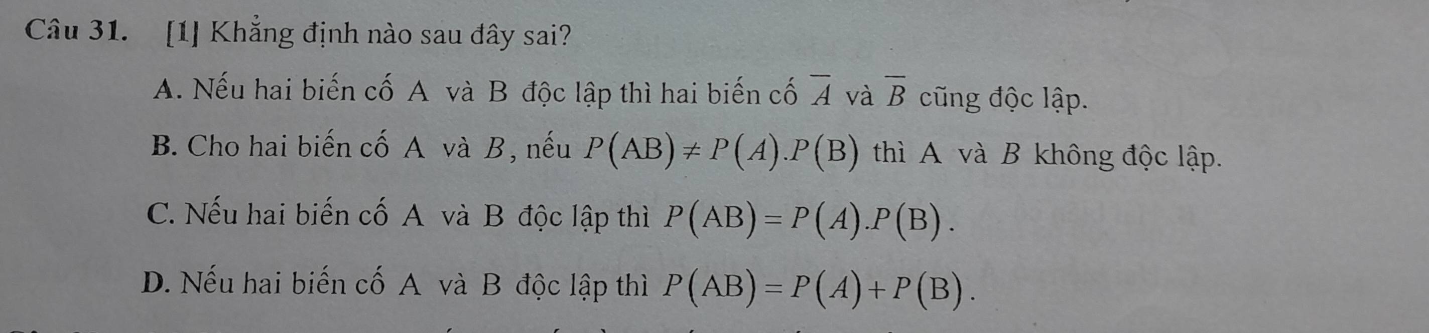 [1] Khẳng định nào sau đây sai?
A. Nếu hai biến cố A và B độc lập thì hai biến cố overline A và overline B cũng độc lập.
B. Cho hai biến cố A và B, nếu P(AB)!= P(A). P(B) thì A và B không độc lập.
C. Nếu hai biến cố A và B độc lập thì P(AB)=P(A).P(B).
D. Nếu hai biến cố A và B độc lập thì P(AB)=P(A)+P(B).